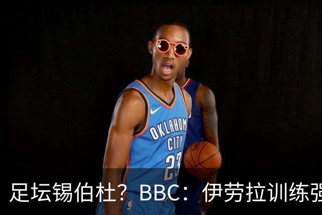 足坛锡伯杜？BBC：伊劳拉训练强度极大 有球员训练后身体难受反胃